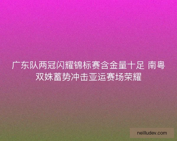 广东队两冠闪耀锦标赛含金量十足 南粤双姝蓄势冲击亚运赛场荣耀