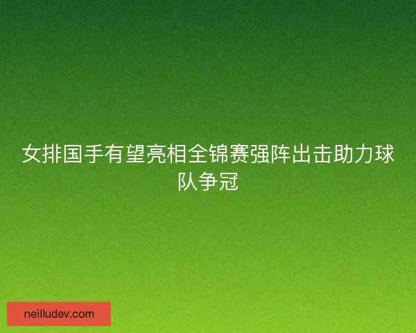 女排国手有望亮相全锦赛强阵出击助力球队争冠