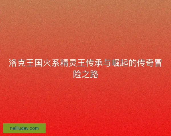 洛克王国火系精灵王传承与崛起的传奇冒险之路