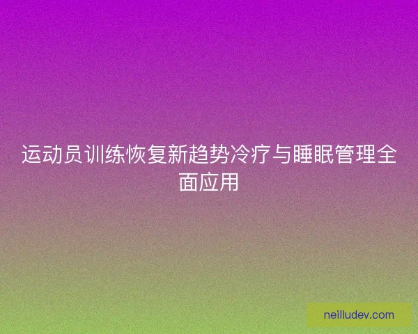 运动员训练恢复新趋势冷疗与睡眠管理全面应用